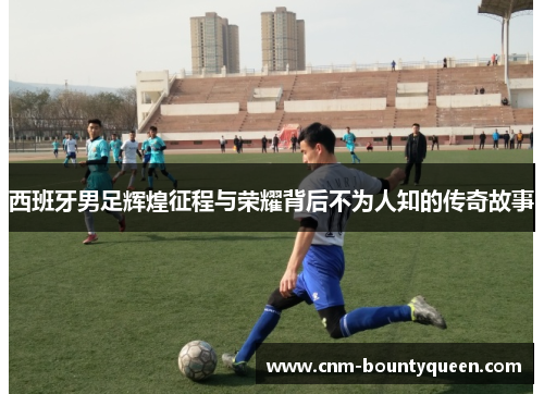 西班牙男足辉煌征程与荣耀背后不为人知的传奇故事