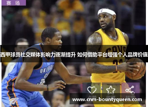 西甲球员社交媒体影响力逐渐提升 如何借助平台增强个人品牌价值