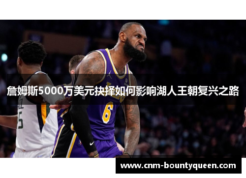 詹姆斯5000万美元抉择如何影响湖人王朝复兴之路