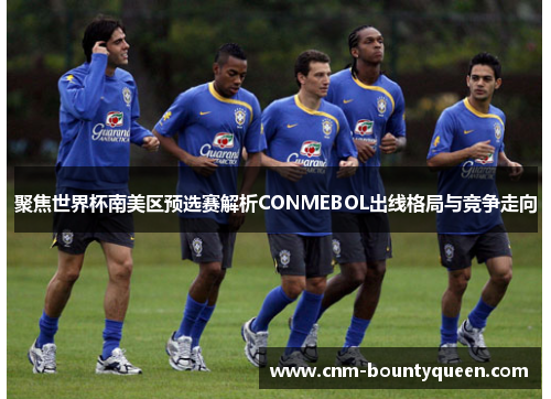 聚焦世界杯南美区预选赛解析CONMEBOL出线格局与竞争走向