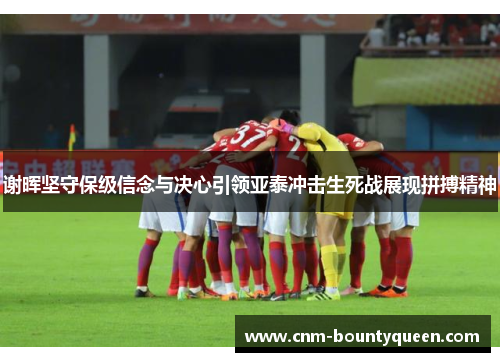 谢晖坚守保级信念与决心引领亚泰冲击生死战展现拼搏精神