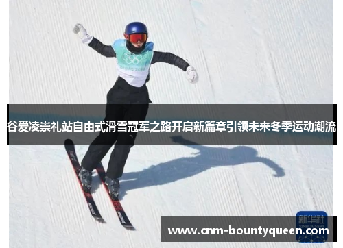 谷爱凌崇礼站自由式滑雪冠军之路开启新篇章引领未来冬季运动潮流