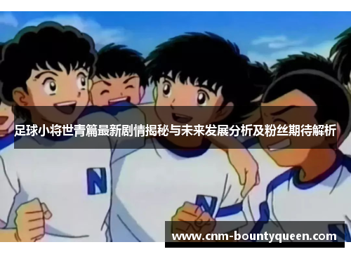 足球小将世青篇最新剧情揭秘与未来发展分析及粉丝期待解析