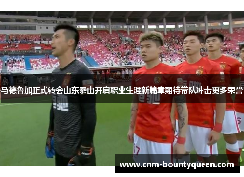 马德鲁加正式转会山东泰山开启职业生涯新篇章期待带队冲击更多荣誉