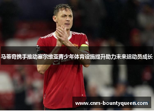 马蒂奇携手推动塞尔维亚青少年体育设施提升助力未来运动员成长