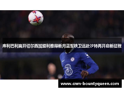 库利巴利离开切尔西加盟利雅得新月蓝军铁卫远赴沙特再开启新征程
